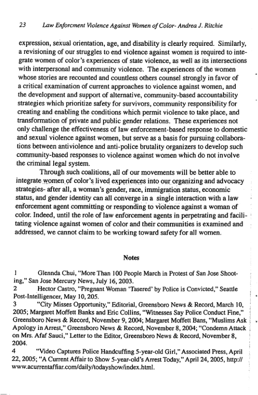 23 Law Enforcment Violence Against Women of Color- Andrea J. Ritchie  expression, sexual orientation, age, and disability is clearly required. Similarly, a revisioning of our struggles to end violence against women i required to inte- grate women of color’s experiences of state violence, as well s is intersections with interpersonal and community violence. The experiences of the women  ‘whose stories are recounted and countless others counsel strongly in favor of : a critical examination of current approaches to violence against women, and  the development and support of alternative, community-based accountability strategies which prioritize safety for survivors, community responsibility for creating and enabling the conditions which permit violence to take place, and transformation of private and public gender relations. These experiences not  only challenge the effectiveness of law enforcement-based response to domestic and sexual violence against women, but serve as a basis for pursuing collabora- tions between antiviolence and anti-police brutality organizers to develop such community-based responses to violence against women which do not involve  the criminal legal system.  ‘Through such coalitions, all of our movements will be better able to integrate women of color’s lived experiences into our organizing and advocacy strategies- after all, a woman’s gender, race, immigration status, economic status, and gender identity can all converge ina single interaction with a law. enforcement agent committing or responding to violence against a woman of color. Indeed, until the role of law enforcement agents in perpetrating and facili- tating violence against women of color and their communities is examined and addressed, we cannot claim to be working toward safety for all women.  Notes  1 Glennda Chui, “More Than 100 People March in Protest of San Jose Shoot- ing,” San Jose Mercury News, July 16, 2003. 2 Hector Castro, “Pregnant Woman *Tasered" by Police is Convicted,” Seattle:  Post-Intelligencer, May 10,205, 3 “City Misses Opportunity,” Editorial, Greensboro News & Record, March 10, -  2005; Margaret Moffett Banks and Eric Collins, “Witnesses Say Police Conduct Fine,” Greensboro News & Record, November 9, 2004; Margaret Moffett Bans, “Muslims Ask | . Apology in Arrest,” Greensboro News & Record, November 8, 2004; “Condemn Attack  ‘on Mrs. Afaf Sauci,” Letter to the Editor, Greensboro News & Record, November 8,  2004 4 “Video Captures Police Handcuffing S-year-old Girl,” Associated Press, April 22,2005; “A Current Affair to Show 5-year-old’s Arrest Today,” April 24, 2005, hitp:/ ‘Www.acurrentaffiar.comy/daily/todayshow/index.him. 